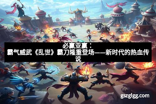 必赢亚赢：霸气威武《乱世》霸刀隆重登场——新时代的热血传说