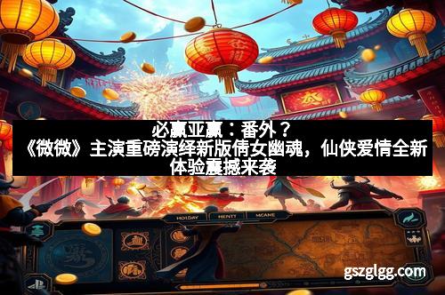 必赢亚赢：番外？《微微》主演重磅演绎新版倩女幽魂，仙侠爱情全新体验震撼来袭